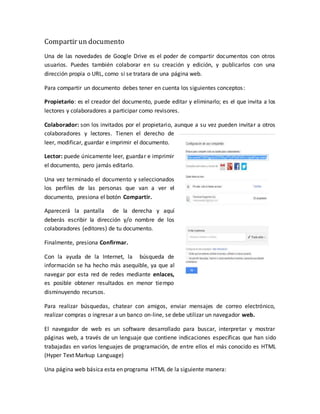 Compartir un documento
Una de las novedades de Google Drive es el poder de compartir documentos con otros
usuarios. Puedes también colaborar en su creación y edición, y publicarlos con una
dirección propia o URL, como si se tratara de una página web.
Para compartir un documento debes tener en cuenta los siguientes conceptos:
Propietario: es el creador del documento, puede editar y eliminarlo; es el que invita a los
lectores y colaboradores a participar como revisores.
Colaborador: son los invitados por el propietario, aunque a su vez pueden invitar a otros
colaboradores y lectores. Tienen el derecho de
leer, modificar, guardar e imprimir el documento.
Lector: puede únicamente leer, guardar e imprimir
el documento, pero jamás editarlo.
Una vez terminado el documento y seleccionados
los perfiles de las personas que van a ver el
documento, presiona el botón Compartir.
Aparecerá la pantalla de la derecha y aquí
deberás escribir la dirección y/o nombre de los
colaboradores (editores) de tu documento.
Finalmente, presiona Confirmar.
Con la ayuda de la Internet, la búsqueda de
información se ha hecho más asequible, ya que al
navegar por esta red de redes mediante enlaces,
es posible obtener resultados en menor tiempo
disminuyendo recursos.
Para realizar búsquedas, chatear con amigos, enviar mensajes de correo electrónico,
realizar compras o ingresar a un banco on-line, se debe utilizar un navegador web.
El navegador de web es un software desarrollado para buscar, interpretar y mostrar
páginas web, a través de un lenguaje que contiene indicaciones específicas que han sido
trabajadas en varios lenguajes de programación, de entre ellos el más conocido es HTML
(Hyper Text Markup Language)
Una página web básica esta en programa HTML de la siguiente manera:
 