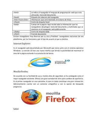 <html> Le indica al navegador el lenguaje de programación web que esta
utilizando. Inicio del documento.
<head> Etiqueta de cabecera del navegador
<title>Titulo</title> Informacion que será mostrada en la barra de titulo
</head> Cierre de etiqueta head
<body> Cuerpo de la pagina. Aquí reside toda la información que los
navegadores despliegan: texto del documento y multimedia que se
mostrara en el navegador web públicamente.
</body> Cierre de etiqueta body
</html> Final de documento
Existen navegadores muy diversos por su uso y finalidad : navegadores exclusivos de una
plataforma, por las funciones y por el tipo de usuario al que se destina.
Internet Explorer:
Es el navegador web desarrollado por Microsoft que viene junto con el sistema operativo
Windows. La versión 10 trae una nueva interfaz que brinda la posibilidad de maximizar el
área de la página evitando la acumulación de barras.
MozillaFirefox:
De acuerdo con su facilidad de uso y niveles altos de seguridad, se ha catalogado como el
mejor navegador existente. Ofrece una gran variedad de skins para cambiar de apariencia.
Es el primer navegador en usar pestañas, lo que sin duda constituye una gran innovación.
Adicionalmente cuenta con un corrector ortográfico y con la opción de búsqueda
progresiva.
Safari
 