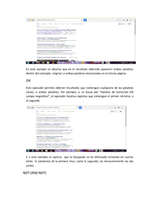 En este ejemplo se observa que en el resultado obtenido aparecen ambas palabras
dentro del concepto original, o ambas palabras relacionadas en la misma página.
OR
Este operador permite obtener resultados que contengan cualquiera de las palabras
claves, o ambas palabras. Por ejemplo, si se busca por “metales de transición OR
campo magnético”, el operador localiza registros que contengan el primer término, o
el segundo.
E n este ejemplo se aprecia que la búsqueda se ha efectuado tomando en cuenta
tanto la existencia de la primera fase, como la segunda; no necesariamente las dos
juntas.
NOT (AND NOT)
 
