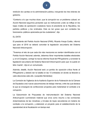8
rendición de cuentas en la administración pública, incluyendo los tres órdenes de
gobierno.
“Contrario a lo que muchos dicen, que la corrupción es un problema cultural, en
Acción Nacional seguimos pensando que es institucional y esto se refleja en los
bajos niveles de aprobación ciudadana hacia el presidente de la República, los
partidos políticos y los sindicatos. Esto es tan grave que son contados los
funcionarios públicos apreciados por los ciudadanos”, dijo.
EL DATO
El presidente del Partido Acción Nacional (PAN), Ricardo Anaya Cortés, informó
que para el 2016 se deberá concretar la legislación secundaria del Sistema
Nacional Anticorrupción.
“Tenemos el reto de que cada día más mexicanos se sientan identificados con el
Partido Acción Nacional; además, debemos librar importantes batallas electorales
y, en el Congreso, corregir la nociva reforma fiscal del PRI-gobierno y concretar la
legislación secundaria del Sistema Nacional Anticorrupción para que no quede en
letra muerta”, dijo en un comunicado.
Además, detalló, Acción Nacional será un partido de oposición crítica frente al
PRI-gobierno y deberá dar la batalla en las 13 entidades en donde se llevarán a
cabo elecciones este año. (Leopoldo Hernández)
La Comisión de Vigilancia de la Auditoría Superior de la Federación de la Cámara
de Diputados creó nueve subcomisiones de trabajo internas, entre las que destaca
la que se encargará de confeccionar proyectos para materializar el combate a la
corrupción.
La Subcomisión de Propuestas de Instrumentación del Sistema Nacional
Anticorrupción suministrará material que sirva como insumo a las comisiones
dictaminadoras de las iniciativas y minutas de leyes secundarias en materia de
combate a la corrupción, y elaborará un proyecto para el establecimiento de la
operatividad de la fiscalización en tiempo real.
 