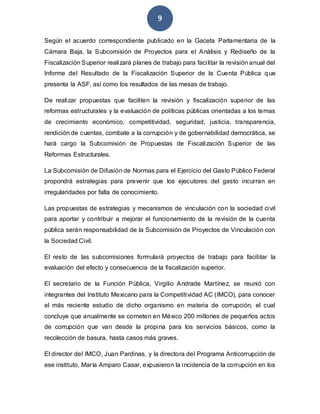 9
Según el acuerdo correspondiente publicado en la Gaceta Parlamentaria de la
Cámara Baja, la Subcomisión de Proyectos para el Análisis y Rediseño de la
Fiscalización Superior realizará planes de trabajo para facilitar la revisión anual del
Informe del Resultado de la Fiscalización Superior de la Cuenta Pública q ue
presenta la ASF, así como los resultados de las mesas de trabajo.
De realizar propuestas que faciliten la revisión y fiscalización superior de las
reformas estructurales y la evaluación de políticas públicas orientadas a los temas
de crecimiento económico, competitividad, seguridad, justicia, transparencia,
rendición de cuentas, combate a la corrupción y de gobernabilidad democrática, se
hará cargo la Subcomisión de Propuestas de Fiscalización Superior de las
Reformas Estructurales.
La Subcomisión de Difusión de Normas para el Ejercicio del Gasto Público Federal
propondrá estrategias para prevenir que los ejecutores del gasto incurran en
irregularidades por falta de conocimiento.
Las propuestas de estrategias y mecanismos de vinculación con la sociedad civil
para aportar y contribuir a mejorar el funcionamiento de la revisión de la cuenta
pública serán responsabilidad de la Subcomisión de Proyectos de Vinculación con
la Sociedad Civil.
El resto de las subcomisiones formulará proyectos de trabajo para facilitar la
evaluación del efecto y consecuencia de la fiscalización superior.
El secretario de la Función Pública, Virgilio Andrade Martínez, se reunió con
integrantes del Instituto Mexicano para la Competitividad AC (IMCO), para conocer
el más reciente estudio de dicho organismo en materia de corrupción, el cual
concluye que anualmente se cometen en México 200 millones de pequeños actos
de corrupción que van desde la propina para los servicios básicos, como la
recolección de basura, hasta casos más graves.
El director del IMCO, Juan Pardinas, y la directora del Programa Anticorrupción de
ese instituto, María Amparo Casar, expusieron la incidencia de la corrupción en los
 