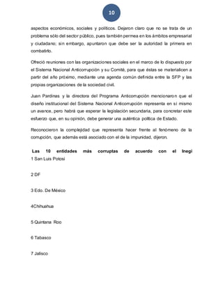 10
aspectos económicos, sociales y políticos. Dejaron claro que no se trata de un
problema sólo del sector público, pues también permea en los ámbitos empresarial
y ciudadano; sin embargo, apuntaron que debe ser la autoridad la primera en
combatirlo.
Ofreció reuniones con las organizaciones sociales en el marco de lo dispuesto por
el Sistema Nacional Anticorrupción y su Comité, para que éstas se materialicen a
partir del año próximo, mediante una agenda común definida entre la SFP y las
propias organizaciones de la sociedad civil.
Juan Pardinas y la directora del Programa Anticorrupción mencionaron que el
diseño institucional del Sistema Nacional Anticorrupción representa en sí mismo
un avance, pero habrá que esperar la legislación secundaria, para concretar este
esfuerzo que, en su opinión, debe generar una auténtica política de Estado.
Reconocieron la complejidad que representa hacer frente al fenómeno de la
corrupción, que además está asociado con el de la impunidad, dijeron.
Las 10 entidades más corruptas de acuerdo con el Inegi
1 San Luis Potosi
2 DF
3 Edo. De México
4Chihuahua
5 Quintana Roo
6 Tabasco
7 Jalisco
 