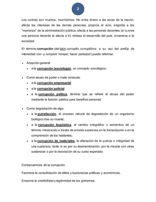 2
Los contras son muchos, muchísimos: No entra dinero a las arcas de la nación,
afecta los intereses de las demás personas, propicia el vicio, engorda a los
"marranos" de la administración pública, afecta a las personas decentes (si tu eres
una persona decente te afecta a ti); retrasa el desarrollo del país, envenena a la
sociedad.
El término corrupción (del latín corruptĭo, corruptiōnis, a su vez del prefijo de
intensidad con- y rumpere 'romper, hacer pedazos') puede referirse:
 Acepción general
 a la corrupción (sociología), un concepto sociológico;
 Como abuso de poder o mala conducta:
 a la corrupción empresarial
 a la corrupción policial
 a la corrupción política, término que se refiere al abuso del poder
mediante la función pública para beneficio personal;
 Como degradación de algo:
 a la putrefacción, el proceso natural de degradación de un organismo
biológico tras su muerte;
 a la corrupción lingüística, el cambio ortográfico o semántico de un
término introducido a través de errores sucesivos en la transcripción o en la
comprensión de los hablantes;
 a la corrupción de materiales, la alteración de la pureza o integridad de
una sustancia, tanto si es por su desmembración, por la mezcla con otras
sustancias o por la desviación de su curso esperado;
Consecuencias de la corrupción.
Favorece la consolidación de élites y burocracias políticas y económicas.
Erosiona la credibilidad y legitimidad de los gobiernos.
 
