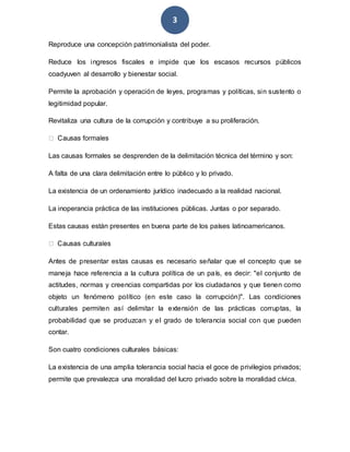 3
Reproduce una concepción patrimonialista del poder.
Reduce los ingresos fiscales e impide que los escasos recursos públicos
coadyuven al desarrollo y bienestar social.
Permite la aprobación y operación de leyes, programas y políticas, sin sustento o
legitimidad popular.
Revitaliza una cultura de la corrupción y contribuye a su proliferación.
Las causas formales se desprenden de la delimitación técnica del término y son:
A falta de una clara delimitación entre lo público y lo privado.
La existencia de un ordenamiento jurídico inadecuado a la realidad nacional.
La inoperancia práctica de las instituciones públicas. Juntas o por separado.
Estas causas están presentes en buena parte de los países latinoamericanos.
Antes de presentar estas causas es necesario señalar que el concepto que se
maneja hace referencia a la cultura política de un país, es decir: "el conjunto de
actitudes, normas y creencias compartidas por los ciudadanos y que tienen como
objeto un fenómeno político (en este caso la corrupción)". Las condiciones
culturales permiten así delimitar la extensión de las prácticas corruptas, la
probabilidad que se produzcan y el grado de tolerancia social con que pueden
contar.
Son cuatro condiciones culturales básicas:
La existencia de una amplia tolerancia social hacia el goce de privilegios privados;
permite que prevalezca una moralidad del lucro privado sobre la moralidad cívica.
 