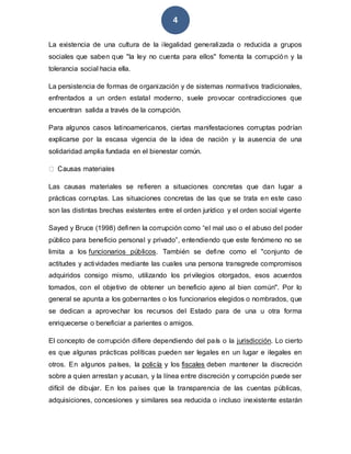 4
La existencia de una cultura de la ilegalidad generalizada o reducida a grupos
sociales que saben que "la ley no cuenta para ellos" fomenta la corrupción y la
tolerancia social hacia ella.
La persistencia de formas de organización y de sistemas normativos tradicionales,
enfrentados a un orden estatal moderno, suele provocar contradicciones que
encuentran salida a través de la corrupción.
Para algunos casos latinoamericanos, ciertas manifestaciones corruptas podrían
explicarse por la escasa vigencia de la idea de nación y la ausencia de una
solidaridad amplia fundada en el bienestar común.
Las causas materiales se refieren a situaciones concretas que dan lugar a
prácticas corruptas. Las situaciones concretas de las que se trata en este caso
son las distintas brechas existentes entre el orden jurídico y el orden social vigente
Sayed y Bruce (1998) definen la corrupción como “el mal uso o el abuso del poder
público para beneficio personal y privado”, entendiendo que este fenómeno no se
limita a los funcionarios públicos. También se define como el "conjunto de
actitudes y actividades mediante las cuales una persona transgrede compromisos
adquiridos consigo mismo, utilizando los privilegios otorgados, esos acuerdos
tomados, con el objetivo de obtener un beneficio ajeno al bien común". Por lo
general se apunta a los gobernantes o los funcionarios elegidos o nombrados, que
se dedican a aprovechar los recursos del Estado para de una u otra forma
enriquecerse o beneficiar a parientes o amigos.
El concepto de corrupción difiere dependiendo del país o la jurisdicción. Lo cierto
es que algunas prácticas políticas pueden ser legales en un lugar e ilegales en
otros. En algunos países, la policía y los fiscales deben mantener la discreción
sobre a quien arrestan y acusan, y la línea entre discreción y corrupción puede ser
difícil de dibujar. En los países que la transparencia de las cuentas públicas,
adquisiciones, concesiones y similares sea reducida o incluso inexistente estarán
 