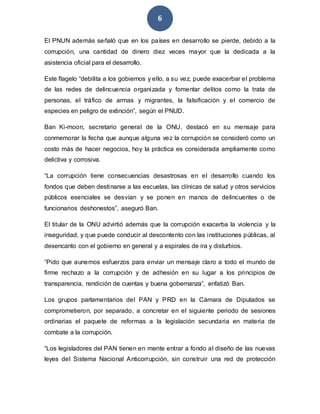 6
El PNUN además señaló que en los países en desarrollo se pierde, debido a la
corrupción, una cantidad de dinero diez veces mayor que la dedicada a la
asistencia oficial para el desarrollo.
Este flagelo “debilita a los gobiernos y ello, a su vez, puede exacerbar el problema
de las redes de delincuencia organizada y fomentar delitos como la trata de
personas, el tráfico de armas y migrantes, la falsificación y el comercio de
especies en peligro de extinción”, según el PNUD.
Ban Ki-moon, secretario general de la ONU, destacó en su mensaje para
conmemorar la fecha que aunque alguna vez la corrupción se consideró como un
costo más de hacer negocios, hoy la práctica es considerada ampliamente como
delictiva y corrosiva.
“La corrupción tiene consecuencias desastrosas en el desarrollo cuando los
fondos que deben destinarse a las escuelas, las clínicas de salud y otros servicios
públicos esenciales se desvían y se ponen en manos de delincuentes o de
funcionarios deshonestos”, aseguró Ban.
El titular de la ONU advirtió además que la corrupción exacerba la violencia y la
inseguridad, y que puede conducir al descontento con las instituciones públicas, al
desencanto con el gobierno en general y a espirales de ira y disturbios.
“Pido que aunemos esfuerzos para enviar un mensaje claro a todo el mundo de
firme rechazo a la corrupción y de adhesión en su lugar a los principios de
transparencia, rendición de cuentas y buena gobernanza”, enfatizó Ban.
Los grupos parlamentarios del PAN y PRD en la Cámara de Diputados se
comprometieron, por separado, a concretar en el siguiente periodo de sesiones
ordinarias el paquete de reformas a la legislación secundaria en materia de
combate a la corrupción.
“Los legisladores del PAN tienen en mente entrar a fondo al diseño de las nuevas
leyes del Sistema Nacional Anticorrupción, sin construir una red de protección
 