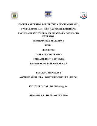 ESCUELA SUPERIOR POLITECNICA DE CHIMBORAZO
FACULTAD DE ADMINISTRACION DE EMPRESAS
ESCUELA DE INGENIERIA EN FINANZAS Y COMERCIO
EXTERIOR
INFORMATICA APLICADA I
TEMA:
SECCIONES
TABLA DE CONTENIDO
TABLA DE ILUSTRACIONES
REFERENCIAS BIBLIOGRAFICAS
TERCERO FINANZAS 2
NOMBRE: GABRIELA LIZBETH RODRIGUEZ URBINA
INGENIERO: CARLOS EBLA Mg. Sc.
RIOBAMBA, 02 DE MAYO DEL 2016
 