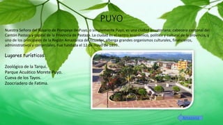PUYO
Nuestra Señora del Rosario de Pompeya de Puyo, o simplemente Puyo, es una ciudad ecuatoriana; cabecera cantonal del
Cantón Pastaza y capital de la Provincia de Pastaza. La ciudad es el centro económico, político y cultural de la provincia, y
uno de los principales de la Región Amazónica del Ecuador, alberga grandes organismos culturales, financieros,
administrativos y comerciales. Fue fundada el 12 de mayo de 1899.
Lugares turísticos:
Zoológico de la Tarqui.
Parque Acuático Morete Puyo.
Cueva de los Tayos.
Zoocriadero de Fatima.
Amazonia
 
