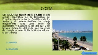 COSTA
DEFINICION:La región litoral o Costa es una
región geográfica de la República del
Ecuador situada entre la Cordillera de los
Andes y el océano Pacífico. Su paisaje
mayormente llano varía entre los
matorrales y bosques secos del sur y los
bosques húmedos del norte, con presencia
de manglares en el Golfo de Guayaquil y en
la costa norte
1.- ATACAMES
2.- GALAPAGOS
Ecuador turismo
 