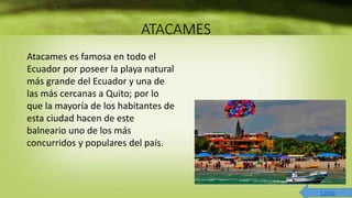 ATACAMES
Atacames es famosa en todo el
Ecuador por poseer la playa natural
más grande del Ecuador y una de
las más cercanas a Quito; por lo
que la mayoría de los habitantes de
esta ciudad hacen de este
balneario uno de los más
concurridos y populares del país.
Costa
 