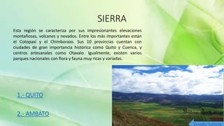 SIERRA
1.- QUITO
2.- AMBATO
Esta región se caracteriza por sus impresionantes elevaciones
montañosas, volcanes y nevados. Entre los más importantes están
el Cotopaxi y el Chimborazo. Sus 10 provincias cuentan con
ciudades de gran importancia histórica como Quito y Cuenca, y
centros artesanales como Otavalo. Igualmente, existen varios
parques nacionales con flora y fauna muy ricas y variadas.
Ecuador turismo
 