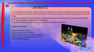 AMBATO
San Juan Bautista de Ambato, ciudad ecuatoriana, capital de la provincia de Tungurahua. Es también conocida
como Cuna de los Tres Juanes, Fénix del Ecuador, Tierrita Linda, Jardín del Ecuador y Ciudad de las Flores y las
Frutas.
Su clima es templado seco, se encuentra a 2.500 metros sobre el nivel del mar, su temperatura media es de
18 °C. Está asentada en la ribera del río homónimo.
La ciudad fue destruida varias veces por terremotos y erupciones volcánicas.
Lugares turísticos:
Iglesia Catedral de Ambato.
Parque Provincial de La Familia.
Quisapincha (articulos de cuero) llapingachos,
colada morada, tortillas y gallinas de pinllo.
Museo Martinez-Holguín.
Sierra
 