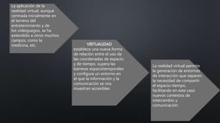 La aplicación de la
realidad virtual, aunque
centrada inicialmente en
el terreno del
entretenimiento y de
los videojuegos, se ha
extendido a otros muchos
campos, como la
medicina, etc. VIRTUALIDAD
establece una nueva forma
de relación entre el uso de
las coordenadas de espacio
y de tiempo, supera las
barreras espaciotemporales
y configura un entorno en
el que la información y la
comunicación se nos
muestran accesibles
La realidad virtual permite
la generación de entornos
de interacción que separen
la necesidad de compartir
el espacio-tiempo,
facilitando en este caso
nuevos contextos de
intercambio y
comunicación.
 
