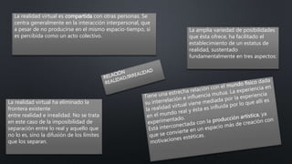 La realidad virtual ha eliminado la
frontera existente
entre realidad e irrealidad. No se trata
en este caso de la imposibilidad de
separación entre lo real y aquello que
no lo es, sino la difusión de los límites
que los separan.
La amplia variedad de posibilidades
que ésta ofrece, ha facilitado el
establecimiento de un estatus de
realidad, sustentado
fundamentalmente en tres aspectos:
La realidad virtual es compartida con otras personas. Se
centra generalmente en la interacción interpersonal, que
a pesar de no producirse en el mismo espacio-tiempo, sí
es percibida como un acto colectivo.
 