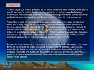 Yahoo!, según sus propias palabras, es un índice jerárquico de la Internet, en el que se puede "navegar" o realizar búsquedas. Las entradas en Yahoo!, son clasificadas e introducidas manualmente, aunque sus enlaces son recopilados tanto por las peticiones particulares como con ayuda de robots que buscan en listas de recursos nuevos. Yahoo! fue creado por dos estudiantes predoctorales de la Universidad de Stanford, David Filo y Jerry Yang, en abril de 1994, como una manera de tener listados sus intereses personales en Internet. El indexado de las páginas en Yahoo! es manual. El usuario solicita a Yahoo! la inclusión de una página y propone en qué directorio del índice. En la solicitud se incluye el título del servidor y una breve descripción. Estos dos campos son los únicos en los que se basa el motor de búsqueda de Yahoo!, no deja introducir palabras clave, ni tiene en cuenta los elementos <META>.  En cambio, si no buscamos un servidor en concreto sino todo lo relacionado con cierto tema, se va a través del índice jerárquico a buscar el tema deseado. Dada la gran extensión del índice en la actualidad, a veces interesa combinar ambos métodos; empezar realizando una búsqueda, que sacará un listado de directorios y páginas. A partir de ahí entramos en uno de esos directorios habiendo ahorrado el tiempo de cargar varias páginas. YAHOO! 