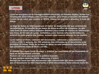 LYCOS Lycos se encuentra en la Carnegie Mellon University en Estados Unidos, donde fue incialmente desarrollado como una herramienta para medir el tamaño del WWW. Consta de un robot que explora el WWW, indexa las páginas y actualiza la base de datos.  La base de datos es interrogada por el motor de búsqueda, del que veremos las características. El tamaño de las bases de datos es difícil de comparar, ya que cada base de datos utiliza métodos distintos para contar el número de referencias que tiene. En el caso de Lycos, contabiliza como nuevas referencias todos los enlaces de cada página que indexa, aunque estos nuevos enlaces no los explore.  Lycos indexa el título, cabecera del documento , cabeceras y subcabeceras (<H1>..<H6>), enlaces, las 100 palabras más utilizadas en el documento y las primeras 20 líneas. Parte de su base de datos no está totalmente indexada sino que únicamente tiene el título y el URL. El método que sigue Lycos de elegir y ordenar los resultados de las búsquedas se basa en los siguientes criterios:  Número de veces que aparece la palabra buscada.  En qué campos aparece (título, cabeceras o texto).  Número de veces que este documento está referenciado por otros (consideran que el documento es más importante si otros documentos tiene enlaces hacia él). 