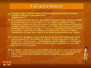 En primer lugar debemos afinar la búsqueda para que lo que escribimos coincida con lo que le queremos decir. ¿Dónde buscar? Es la primera decisión que hay que tomar. En primer lugar, debemos decidir si nos interesa buscar en un índice o en un "robot" (a partir de ahora llamaremos robots a las bases de datos o buscadores que utilizan a éstos para recopilar páginas). Si queremos buscar un servidor en concreto, o un fichero o documento en concreto, hay que ir a uno de los buscadores basados en robots. En cambio, si queremos investigar acerca de un tema, buscar servidores relacionados con algo, habrá que ir a un índice (normalmente será Yahoo!). Veamos unos ejemplos: si queremos buscar información relacionada con la Vela en general, hay que buscar en Yahoo!. No hace falta pasar todos los directorios y subdirectorios : entertainment -sports-sailing, etc. Vale la pena realizar una búsqueda del tema en primer lugar, y podremos ir en un solo paso al directorio buscado.  En cambio, si queremos ver si hay algún curso de Access en la red, hay que ir a los robots porque probablemente no estará incluído en la base de datos de Yahoo!. Veremos cómo podemos refinar la búsqueda para conseguir encontrarlo.  Tips para buscar 