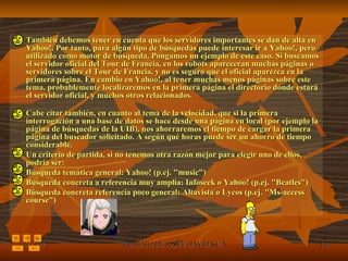 También debemos tener en cuenta que los servidores importantes se dan de alta en Yahoo!. Por tanto, para algún tipo de búsquedas puede interesar ir a Yahoo!, pero utilizado como motor de búsqueda. Pongamos un ejemplo de este caso. Si buscamos el servidor oficial del Tour de Francia, en los robots apareceran muchas páginas o servidores sobre el Tour de Francia, y no es seguro que el oficial aparezca en la primera página. En cambio en Yahoo!, al tener muchas menos páginas sobre este tema, probablemente localizaremos en la primera página el directorio donde estará el servidor oficial, y muchos otros relacionados. Cabe citar también, en cuanto al tema de la velocidad, que si la primera interrogación a una base de datos se hace desde una página en local (por ejemplo la página de búsquedas de la UIB), nos ahorraremos el tiempo de cargar la primera página del buscador solicitado. A según qué horas puede ser un ahorro de tiempo considerable.  Un criterio de partida, si no tenemos otra razón mejor para elegir uno de ellos, podría ser:  Búsqueda temática general: Yahoo! (p.ej. "music")  Búsqueda concreta a referencia muy amplia: Infoseek o Yahoo! (p.ej. "Beatles")  Búsqueda concreta referencia poco general: Altavista o Lycos (p.ej. "Ms-access course") 