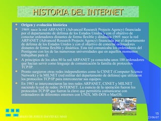 Origen y evolución histórica 1969: nace la red ARPANET (Advanced Research Projects Agency) financiada por el departamento de defensa de los Estados Unidos y con el objetivo de conectar ordenadores distantes de forma flexible y dinámica 1969: nace la red ARPANET (Advanced Research Projects Agency) financiada por el departamento de defensa de los Estados Unidos y con el objetivo de conectar ordenadores distantes de forma flexible y dinámica. Esta red comunicaba los ordenadores del Pentágono con los de las numerosas universidades que en aquellos momentos trabajaban para él. A principios de los años 80 la red ARPANET ya conectaba unos 100 ordenadores que hacian servir como lenguaje de comunicación la familia de protocolos TCP/IP. Pronto surgieron otras redes independientes como la CSNET (Computer Science Nerwork) y la MILNET (red militar del departamento de defensa) que utilizaron los protocolos TCP/IP para interconectar sus equipos. En 1983 se interconectaron las tres redes ARPANET, CSNET y MILNET naciendo la red de redes: INTERNET. La esencia de la operación fueron los protocolos TCP/IP que fueron la clave que permitiría comunicarse con ordenadores de diferentes entornos con UNIX, MS-DOS o MacOS. HISTORIA DEL INTERNET 