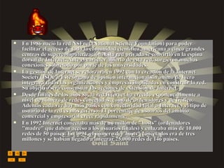En 1986 nació la red NSFnet (National Science Foundation) para poder facilitar el acceso de toda la comunidad científica americana a cinco grandes centros de supercomputerización. Esta red privada se convirtió en la espina dorsal de Internet. Ante el carácter abierto de esta red, surgieron muchas conexiones sobretodo por parte de las universidades. La gestión de Internet se reforzará en 1992 con la creación de la Internet Society (ISOC). Este órgano de opinión internacional sin ánimo de lucro integrará todas las organizaciones y empresas implicadas en construir la red. Su objetivo será consensuar las acciones de extensión de Internet. Desde finales de los años 80, la red Internet ha crecido exponencialmente a nivel de número de redes conectadas, como de ordenadores y de tráfico. Además cada vez hay más países con conectividad total a Internet y el tipo de usuario de la red es más diverso. El porcentaje de usuarios del ámbito comercial y empresarial crece rápidamente. En 1992 Internet conectaba más de un millón de "hosts" (ordenadores "madre" que daban acceso a los usuarios finales) y enlazaba más de 10.000 redes de 50 países. En 1994, el número de "hosts" conectados era de tres millones y se habían llegado a integrar 25.000 redes de 146 países. 