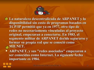 La naturaleza descentralizada de ARPANET y la disponibilidad sin costo de programas basados en TCP/IP permitió que ya en 1977, otro tipo de redes no necesariamente vinculadas al proyecto original, empezaran a conectarse. En 1983, el segmento militar de ARPANET decide separarse y formar su propia red que se conoció como MILNET.  ARPANET, y sus "redes asociadas" empezaron a ser conocidas como Internet. La siguiente fecha importante es 1984.  