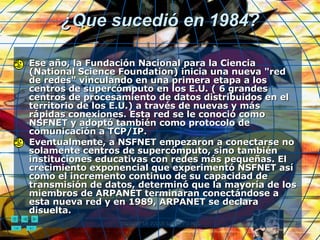 ¿Que sucedió en 1984? Ese año, la Fundación Nacional para la Ciencia (National Science Foundation) inicia una nueva "red de redes" vinculando en una primera etapa a los centros de supercómputo en los E.U. ( 6 grandes centros de procesamiento de datos distribuidos en el territorio de los E.U.) a través de nuevas y más rápidas conexiones. Esta red se le conoció como NSFNET y adoptó también como protocolo de comunicación a TCP/IP. Eventualmente, a NSFNET empezaron a conectarse no solamente centros de supercómputo, sino también instituciones educativas con redes más pequeñas. El crecimiento exponencial que experimentó NSFNET así como el incremento continuo de su capacidad de transmisión de datos, determinó que la mayoría de los miembros de ARPANET terminaran conectándose a esta nueva red y en 1989, ARPANET se declara disuelta. 
