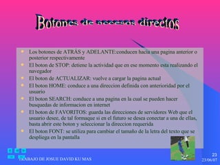 Los botones de ATRÁS y ADELANTE:conducen hacia una pagina anterior o posterior respectivamente El boton de STOP: detiene la actividad que en ese momento esta realizando el navegador El boton de ACTUALIZAR: vuelve a cargar la pagina actual El boton HOME: conduce a una direccion definida con anterioridad por el usuario El boton SEARCH: conduce a una pagina en la cual se pueden hacer busquedas de informacion en internet El boton de FAVORITOS: guarda las direcciones de servidores Web que el usuario desee, de tal formaque si en el futuro se desea conectar a una de ellas, basta abrir este boton y seleccionar la direccion requerida El boton FONT: se utiliza para cambiar el tamaño de la letra del texto que se despliega en la pantalla Botones de accesos directos 
