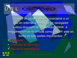 U R L Cuando un usuario desea conectarse a un sitio en Internet a través de un navegador utiliza dirección de un servidor WWW. A esta dirección se le conoce como URL. Y este se forma de tres partes importantes: Protocolo dirección de servidor  ruta de la información 