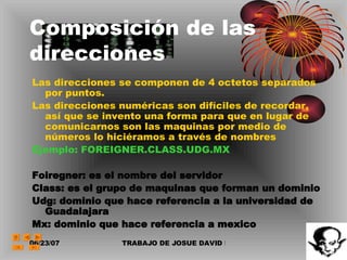 Composición de las direcciones Las direcciones se componen de 4 octetos separados por puntos. Las direcciones numéricas son difíciles de recordar, así que se invento una forma para que en lugar de comunicarnos son las maquinas por medio de números lo hiciéramos a través de nombres Ejemplo: FOREIGNER.CLASS.UDG.MX Foiregner: es el nombre del servidor Class: es el grupo de maquinas que forman un dominio Udg: dominio que hace referencia a la universidad de Guadalajara Mx: dominio que hace referencia a mexico 