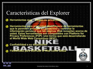 Características del Explorer Herramientas que  pr otegen su privacidad Herramientas para privacidad WebDispone de herramientas que le permiten proteger su privacidad y controlar la información personal que las páginas Web recopilan acerca de usted. Estas herramientas son compatibles con Platform for Privacy Preferences (P3P), una norma que está desarrollando el World Wide Web Consortium (W3C). Confiabilidad a su disposición Flexibilidad para disfrutar el Web como desea 