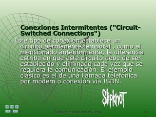Conexiones Intermitentes ("Circuit-Switched Connections")   Este tipo de conexión establece un circuito permanente temporal , como el mencionado anteriormente, la diferencia estriba en que este circuito debe de ser establecido y eliminado cada vez que se requiera la comunicación. El ejemplo clásico es el de una llamada telefónica por módem o conexión vía ISDN.  