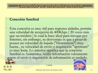 Conexión Satelital Esta conexión es muy útil para regiones aisladas, permite una velocidad de recepción de 400Kbps ( 20 veces más que un módem ) lo cual la hace ideal para navegar por Internet, sin embargo, su desventaja es que a pesar de poseer un velocidad de bajada ("Downstrem") muy buena , su velocidad de envío o requisición "upstream" es muy lenta. Lo anterior significa que la conexión Satelital es Asimétrica: recibe información velozmente pero el envío o requisición de información es tardado. Conexión de telefonía satelital 