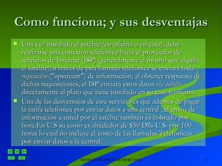 Como funciona; y sus desventajas Una vez instalado el satélite (en oficina o en casa), debe realizarse una conexión telefónica hacia el proveedor de servicios de Internet (ISP) (generalmente el mismo que alquila el satélite), a través de esta llamada telefónica se enviará toda  requisición  ("upstream") de información, al obtener respuesta de dichas requisiciones, el ISP enviará estos datos  vía satélite  directamente al plato que tiene instalado en su casa u oficina. Una de las desventajas de este servicio es que además de pagar la tarifa telefónica por enviar datos a una central , el envío de información a usted por el satélite también es cobrado por hora.En U.S su costo es alrededor de $50 Dlls U.S. por 100 horas lo cual no incluye el costo de las llamadas Telefónicas por enviar datos a la central.   