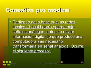 Conexión por modem Partiendo de la base que las redes locales ("Local Loop") operan bajo señales análogas, antes de enviar información digital (lo que produce una computadora ) es necesario transformarla en señal análoga. Ocurre el siguiente proceso:  