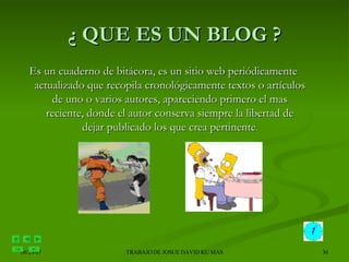 ¿ QUE ES UN BLOG ? Es un cuaderno de bitácora, es un sitio web periódicamente actualizado que recopila cronológicamente textos o artículos de uno o varios autores, apareciendo primero el mas reciente, donde el autor conserva siempre la libertad de dejar publicado los que crea pertinente . 