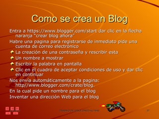 Como se crea un Blog Entra a https://www.blogger.com/start dar clic en la flecha naranja “crear blog ahora” Habre una pagina para registrarse de inmediato pide una cuenta de correo electrónico La creación de una contraseña y rescribir esta Un nombre a mostrar Escribir la palabra en pantalla Clic en el cuadro de aceptar condiciones de uso y dar clic en continuar Nos envía automáticamente a la pagina: http//www.blogger.com/crate/blog.  En la cual pide un nombre para el blog Inventar una dirección Web para el blog  