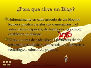 ¿Para que sirve un Blog? Habitualmente en cada articulo de un blog los lectores pueden escribir sus comentarios y el autor darles respuesta, de forma que es posible establecer un dialogo. El uso o tema de cada blog es partículas de tipo personal, periodístico, empresarial o corporativo, tecnológico, educativo, político. 