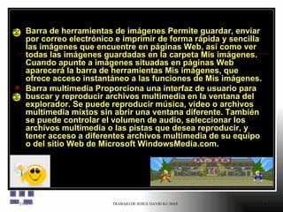 Barra de herramientas de imágenes Permite guardar, enviar por correo electrónico e imprimir de forma rápida y sencilla las imágenes que encuentre en páginas Web, así como ver todas las imágenes guardadas en la carpeta Mis imágenes. Cuando apunte a imágenes situadas en páginas Web aparecerá la barra de herramientas Mis imágenes, que ofrece acceso instantáneo a las funciones de Mis imágenes.  Barra multimedia Proporciona una interfaz de usuario para buscar y reproducir archivos multimedia en la ventana del explorador. Se puede reproducir música, vídeo o archivos multimedia mixtos sin abrir una ventana diferente. También se puede controlar el volumen de audio, seleccionar los archivos multimedia o las pistas que desea reproducir, y tener acceso a diferentes archivos multimedia de su equipo o del sitio Web de Microsoft WindowsMedia.com.  