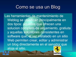 Como se usa un Blog Las herramientas de mantenimiento de Weblog se clasifican principalmente en dos tipos: aquellas que ofrecen una solucion completa de alojamiento, gratiuta y aquellas soluciones consistentes en software que, al ser instalado en un sitio Web permiten crear, editar y administrar un blog directamente en el servidor que aloja el sitio. 