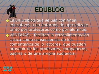 EDUBLOG Es un weblog que se usa con fines educativos o en entornos de aprendizaje tanto por profesores como por alumnos. VENTAJAS.- facilitan la retroalimentacion critica como consecuencia de los comentarios de lo lectores, que pueden provenir de los profesores, compañeros, padres o de una amplia audiencia 