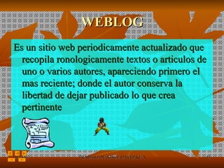 WEBLOG Es un sitio web periodicamente actualizado que recopila ronologicamente textos o articulos de uno o varios autores, apareciendo primero el mas reciente; donde el autor conserva la libertad de dejar publicado lo que crea pertinente 