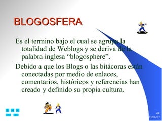 BLOGOSFERA Es el termino bajo el cual se agrupa la totalidad de Weblogs y se deriva de la palabra inglesa “blogosphere”. Debido a que los Blogs o las bitácoras están conectadas por medio de enlaces, comentarios, históricos y referencias han creado y definido su propia cultura. 