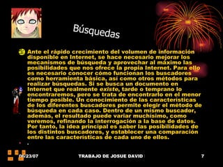 Ante el rápido crecimiento del volumen de información disponible en Internet, se hace necesario mejorar los mecanismos de búsqueda y aprovechar al máximo las posibilidades que nos ofrece la propia Internet. Para ello es necesario conocer cómo funcionan los buscadores como herramienta básica, así como otros métodos para realizar búsquedas. Si se busca un documento en Internet que realmente  existe , tarde o temprano lo encontraremos, pero se trata de encontrarlo en el menor tiempo posible. Un conocimiento de las características de los diferentes buscadores permite elegir el método de búsqueda en cada caso. Dentro de un mismo buscador, además, el resultado puede variar muchísimo, como veremos, refinando la interrogación a la base de datos. Por tanto, la idea principal es saber las posibilidades de los distintos buscadores, y establecer una comparación entre las características de cada uno de ellos.  .  Búsquedas 
