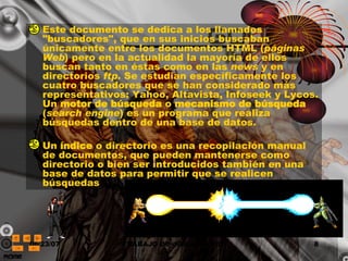 Este documento se dedica a los llamados "buscadores", que en sus inicios buscaban únicamente entre los documentos HTML ( páginas Web ) pero en la actualidad la mayoría de ellos buscan tanto en éstas como en las  news  y en directorios  ftp . Se estudian específicamente los cuatro buscadores que se han considerado más representativos: Yahoo, Altavista, Infoseek y Lycos. Un  motor de búsqueda  o  mecanismo de búsqueda  ( search engine ) es un programa que realiza búsquedas dentro de una base de datos.  Un  índice  o directorio es una recopilación manual de documentos, que pueden mantenerse como directorio o bien ser introducidos también en una base de datos para permitir que se realicen búsquedas 
