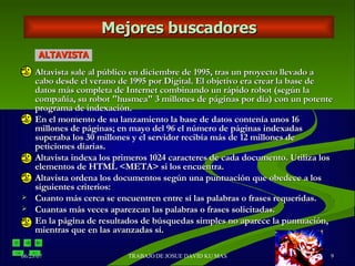 Altavista sale al público en diciembre de 1995, tras un proyecto llevado a cabo desde el verano de 1995 por Digital. El objetivo era crear la base de datos más completa de Internet combinando un rápido robot (según la compañía, su robot "husmea" 3 millones de páginas por día) con un potente programa de indexación. En el momento de su lanzamiento la base de datos contenía unos 16 millones de páginas; en mayo del 96 el número de páginas indexadas superaba los 30 millones y el servidor recibía más de 12 millones de peticiones diarias.  Altavista indexa los primeros 1024 caracteres de cada documento. Utiliza los elementos de HTML <META> si los encuentra.  Altavista ordena los documentos según una puntuación que obedece a los siguientes criterios:  Cuanto más cerca se encuentren entre sí las palabras o frases requeridas.  Cuantas más veces aparezcan las palabras o frases solicitadas.  En la página de resultados de búsquedas simples no aparece la puntuación, mientras que en las avanzadas sí. Mejores buscadores ALTAVISTA 