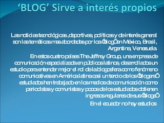 Las noticias tecnológicas ,deportivas, políticas y de interés general son las temáticas mas abordadas por loa ‘blog’ en México, Brasil, Argentina, Venezuela. En estos cuatro países The Jeffrey Group, una empresa de comunicación especializada en públicos latinos, desarrollados un estudio para entender mejor el rol de la blogosfera como fenómeno comunicativas en América latina casi un tercio de los ‘blogers’ estudiados han trabajado en los medios de comunicación como periodistas y comunistas y pocos de los estudiados obtienen ingresos regulares de sus ‘blogs’ En el ecuador no hay estudios