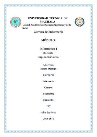 UNIVERSIDAD TÉCNICA DE
MACHALA
Unidad Académica de Ciencias Químicas y de la
Salud
Carrera de Enfermería
MÓDULO:
Informática 1
Docente:
Ing. Karina García
Alumno:
Danilo Ocampo
Carrera:
Enfermería
Curso:
1 Semestre
Paralelo:
“B”
Año lectivo:
2015-2016