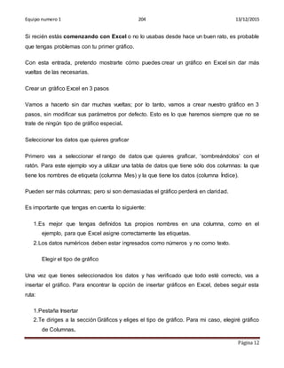 Equipo numero 1 204 13/12/2015
Página 12
Si recién estás comenzando con Excel o no lo usabas desde hace un buen rato, es probable
que tengas problemas con tu primer gráfico.
Con esta entrada, pretendo mostrarte cómo puedes crear un gráfico en Excel sin dar más
vueltas de las necesarias.
Crear un gráfico Excel en 3 pasos
Vamos a hacerlo sin dar muchas vueltas; por lo tanto, vamos a crear nuestro gráfico en 3
pasos, sin modificar sus parámetros por defecto. Esto es lo que haremos siempre que no se
trate de ningún tipo de gráfico especial.
Seleccionar los datos que quieres graficar
Primero vas a seleccionar el rango de datos que quieres graficar, ‘sombreándolos’ con el
ratón. Para este ejemplo voy a utilizar una tabla de datos que tiene sólo dos columnas: la que
tiene los nombres de etiqueta (columna Mes) y la que tiene los datos (columna Índice).
Pueden ser más columnas; pero si son demasiadas el gráfico perderá en claridad.
Es importante que tengas en cuenta lo siguiente:
1.Es mejor que tengas definidos tus propios nombres en una columna, como en el
ejemplo, para que Excel asigne correctamente las etiquetas.
2.Los datos numéricos deben estar ingresados como números y no como texto.
Elegir el tipo de gráfico
Una vez que tienes seleccionados los datos y has verificado que todo esté correcto, vas a
insertar el gráfico. Para encontrar la opción de insertar gráficos en Excel, debes seguir esta
ruta:
1.Pestaña Insertar
2.Te diriges a la sección Gráficos y eliges el tipo de gráfico. Para mi caso, elegiré gráfico
de Columnas.
 