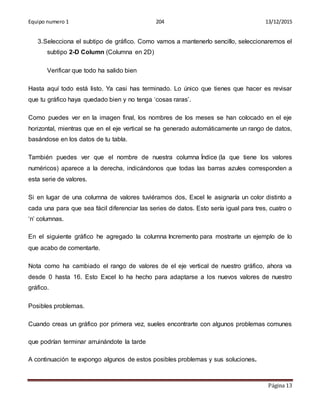 Equipo numero 1 204 13/12/2015
Página 13
3.Selecciona el subtipo de gráfico. Como vamos a mantenerlo sencillo, seleccionaremos el
subtipo 2-D Column (Columna en 2D)
Verificar que todo ha salido bien
Hasta aquí todo está listo. Ya casi has terminado. Lo único que tienes que hacer es revisar
que tu gráfico haya quedado bien y no tenga ‘cosas raras’.
Como puedes ver en la imagen final, los nombres de los meses se han colocado en el eje
horizontal, mientras que en el eje vertical se ha generado automáticamente un rango de datos,
basándose en los datos de tu tabla.
También puedes ver que el nombre de nuestra columna Índice (la que tiene los valores
numéricos) aparece a la derecha, indicándonos que todas las barras azules corresponden a
esta serie de valores.
Si en lugar de una columna de valores tuviéramos dos, Excel le asignaría un color distinto a
cada una para que sea fácil diferenciar las series de datos. Esto sería igual para tres, cuatro o
‘n’ columnas.
En el siguiente gráfico he agregado la columna Incremento para mostrarte un ejemplo de lo
que acabo de comentarte.
Nota como ha cambiado el rango de valores de el eje vertical de nuestro gráfico, ahora va
desde 0 hasta 16. Esto Excel lo ha hecho para adaptarse a los nuevos valores de nuestro
gráfico.
Posibles problemas.
Cuando creas un gráfico por primera vez, sueles encontrarte con algunos problemas comunes
que podrían terminar arruinándote la tarde
A continuación te expongo algunos de estos posibles problemas y sus soluciones.
 