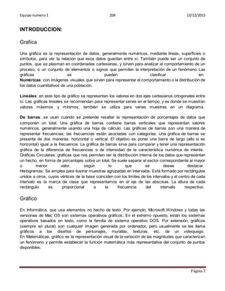 Equipo numero 1 204 13/12/2015
Página 3
INTRODUCCION:
Grafica
Una gráfica es la representación de datos, generalmente numéricos, mediante líneas, superficies o
símbolos, para ver la relación que esos datos guardan entre sí. También puede ser un conjunto de
puntos, que se plasman en coordenadas cartesianas, y sirven para analizar el comportamiento de un
proceso, o un conjunto de elementos o signos que permiten la interpretación de un fenómeno. Las
gráficas se pueden clasificar en:
Numéricas: con imágenes visuales que sirven para representar el comportamiento o la distribución de
los datos cuantitativos de una población.
Lineales: en este tipo de gráfico se representan los valores en dos ejes cartesianos ortogonales entre
sí. Las gráficas lineales se recomiendan para representar series en el tiempo, y es donde se muestran
valores máximos y mínimos; también se utiliza para varias muestras en un diagrama.
De barras: se usan cuando se pretende resaltar la representación de porcentajes de datos que
componen un total. Una gráfica de barras contiene barras verticales que representan valores
numéricos, generalmente usando una hoja de cálculo. Las gráficas de barras son una manera de
representar frecuencias; las frecuencias están asociadas con categorías. Una gráfica de barras se
presenta de dos maneras: horizontal o vertical. El objetivo es poner una barra de largo (alto si es
horizontal) igual a la frecuencia. La gráfica de barras sirve para comparar y tener una representación
gráfica de la diferencia de frecuencias o de intensidad de la característica numérica de interés.
Gráficas Circulares: gráficas que nos permiten ver la distribución interna de los datos que representan
un hecho, en forma de porcentajes sobre un total. Se suele separar el sector correspondiente al mayor
o menor valor, según lo que se desee destacar.
Histogramas: Se emplea para ilustrar muestras agrupadas en intervalos. Está formado por rectángulos
unidos a otros, cuyos vértices de la base coinciden con los limites de los intervalos y el centro de cada
intervalo es la marca de clase que representamos en el eje de las abscisas. La altura de cada
rectángulo es proporcional a la frecuencia del intervalo respectivo.
Gráfico
En Informática, que usa elementos no hecho de texto. Por ejemplo, Microsoft Windows y todas las
versiones de Mac OS son sistemas operativos gráficos. En el extremo opuesto, están los sistemas
operativos basados en texto, como la familia de sistema operativo DOS. Por extensión, gráficos
(siempre en plural) son cualquier imagen generada por ordenador, pero usualmente se les llama
gráficos a los diseños de personajes, murallas, texturas, etc. de un videojuego.
En Matemáticas, gráfico es la representación visual de la variación de las magnitudes que caracterizan
un fenómeno y permite establecer la función matemática más representativa del conjunto de puntos
disponibles.
 